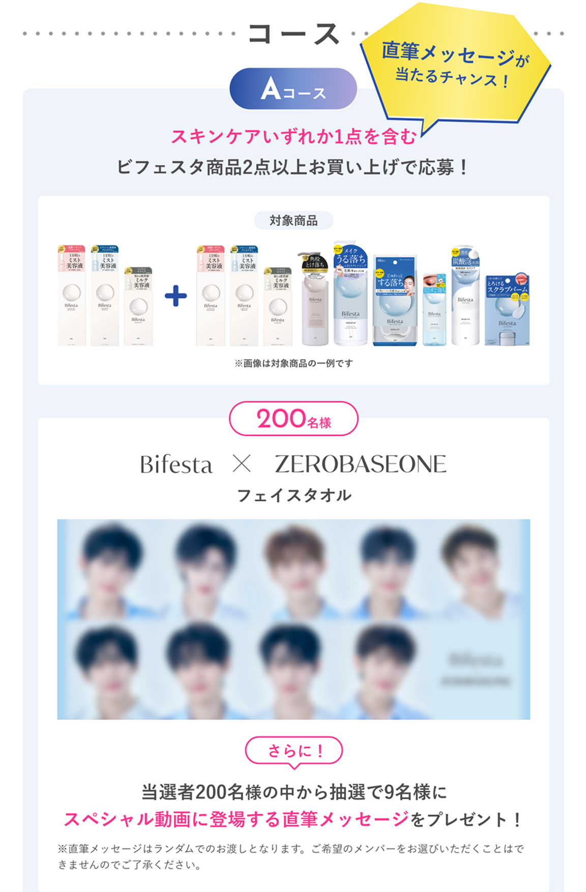 Aコース：スキンケアいずれか1点を含むビフェスタ商品2点以上お買い上げで応募！抽選で200名様にビフェスタ × ZEROBASEONEフェイスタオルをプレゼント。さらに！当選者200名様の中から抽選で9名様にスペシャル動画に登場する直筆メッセージをプレゼント！