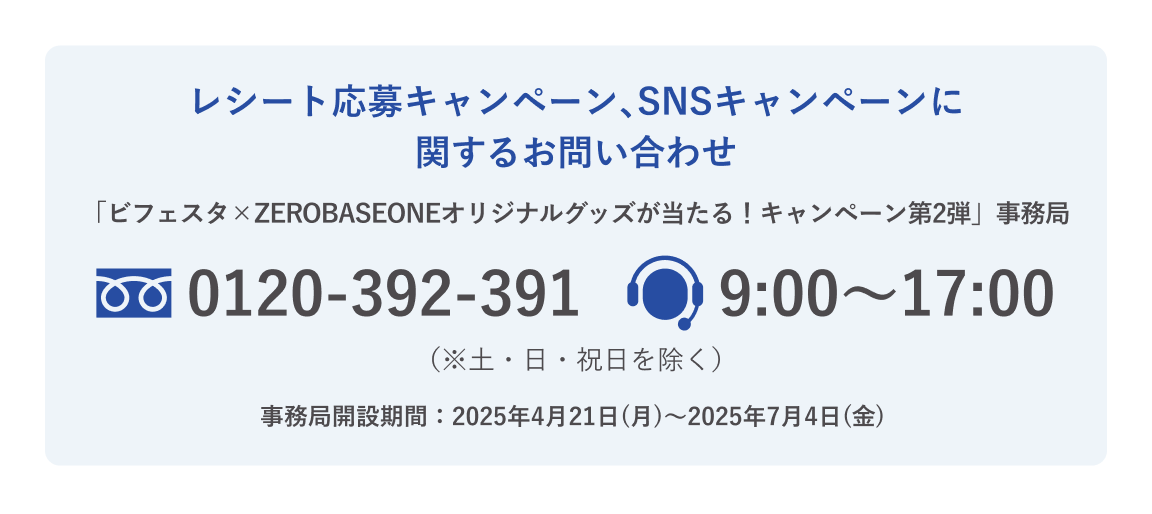 レシート応募キャンペーン、SNSキャンペーンに関するお問い合わせ 「ビフェスタ✕ZEROBASEONEオリジナルグッズが当たる！キャンペーン第2弾」事務局 電話番号：0120-392-391 9:00～17:00 ※土日祝日を除く
