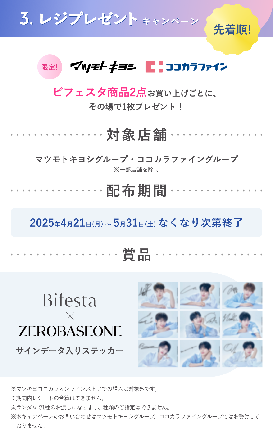 3.レジプレゼントキャンペーン：先着順！ビフェスタ賞品2点お買い上げごとに、その場でプレゼント！対象店舗：マツモトキヨシグループ・ココカラファイングループ 配布期間：2025年4月21日（月）～5月31日（土）なくなり次第終了　賞品：ビフェスタ × ZEROBASEONEサイン入りステッカー