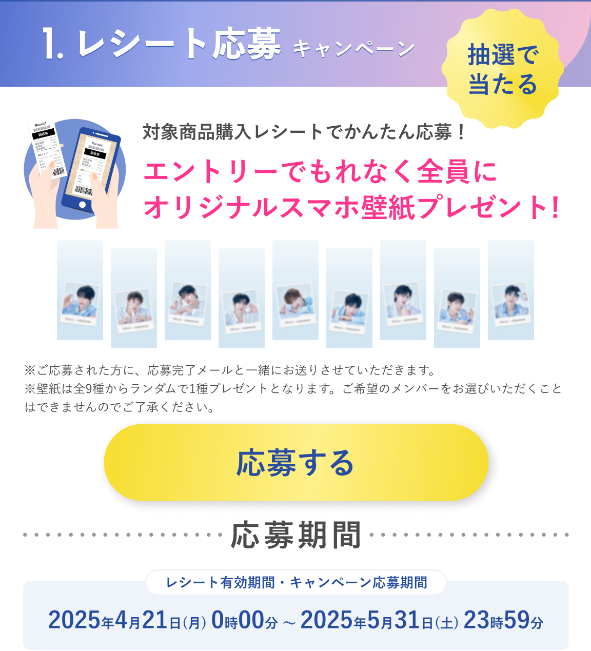 1.レシート応募キャンペーン：抽選で当たる　対象商品購入レシートでかんたん応募！エントリーでもれなく全員にオリジナルスマホ壁紙プレゼント！応募期間：2025年4月21日（月）0時00分～2025年5月31日（土）23時59分