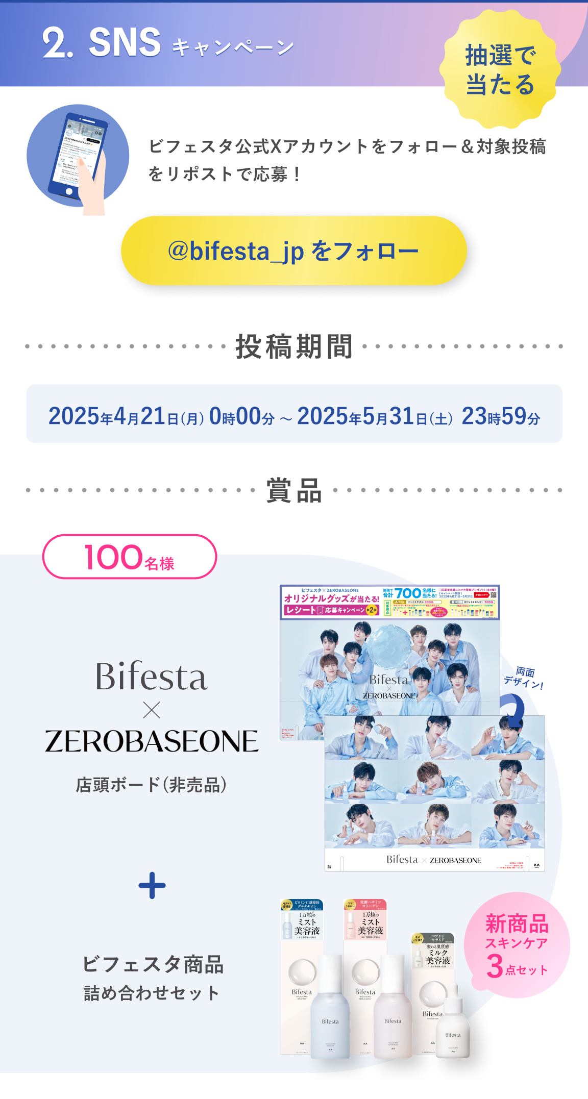 2.SNSキャンペーン：抽選で当たる　ビフェスタ公式Xアカウントをフォロー＆対象投稿をリポストで応募！投稿期間：2025年4月21日（月）0時00分～2025年5月31日（土）23時59分　賞品：抽選で100名様にビフェスタ × ZEROBASEONE店頭ボード（非売品）＋ビフェスタ賞品詰め合わせセット