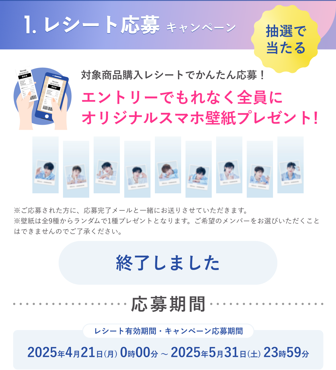 1.レシート応募キャンペーン：抽選で当たる　対象商品購入レシートでかんたん応募！エントリーでもれなく全員にオリジナルスマホ壁紙プレゼント！応募期間：2025年4月21日（月）0時00分～2025年5月31日（土）23時59分