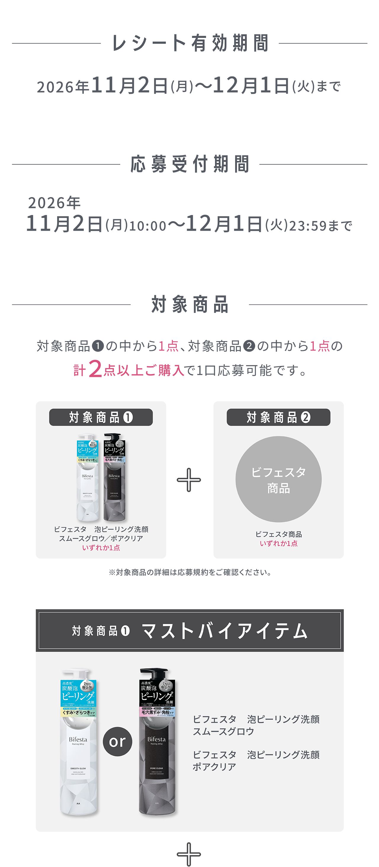 レシート有効期間：2026年11月2日（月）～12月1日（火）まで 応募受付期間：2026年11月2日（月）10:00～12月1日（火）23:59まで 対象商品：対象商品①の中から1点、対象商品②の中から1点の計2点以上ご購入で1口応募可能です。対象商品① ビフェスタ 泡ピーリング洗顔 スムースグロウ／ポアクリア いずれか1点 ＋ 対象商品② ビフェスタ商品 いずれか1点 ※対象商品の詳細は応募規約をご確認ください。対象商品① マストバイアイテム：ビフェスタ 泡ピーリング洗顔 スムースグロウ、ビフェスタ 泡ピーリング洗顔 ポアクリア