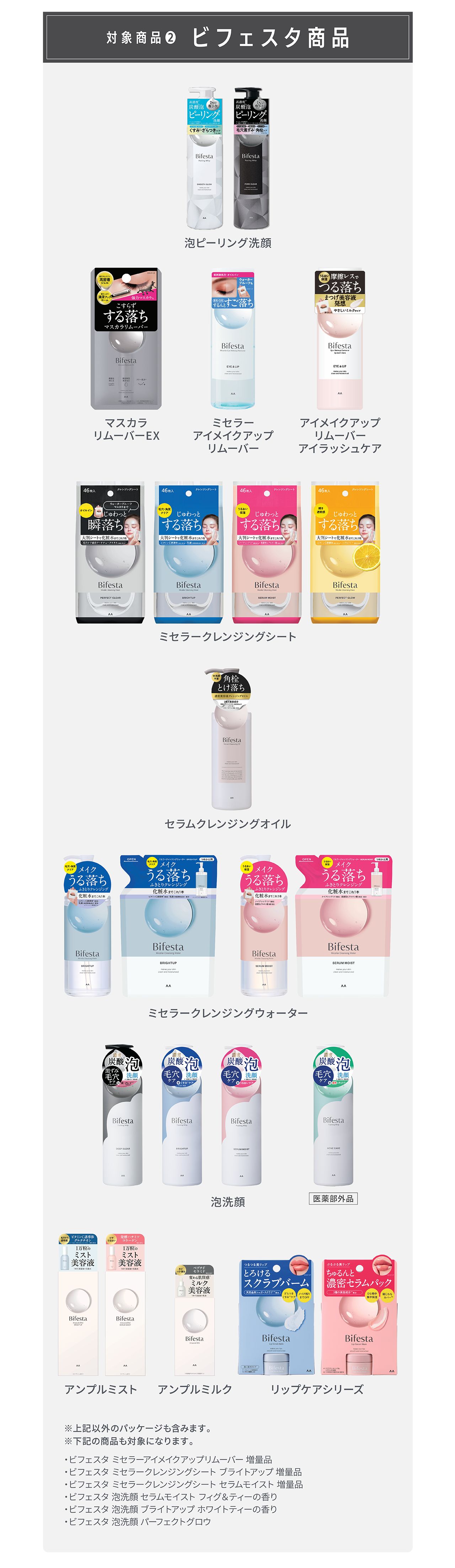 対象商品② ビフェスタ商品：泡ピーリング洗顔、マスカラリムーバーEX、ミセラーアイメイクアップリムーバー、アイメイクアップリムーバー アイラッシュケア、ミセラークレンジングシート、セラムクレンジングオイル、ミセラークレンジングウォーター、泡洗顔（医薬部外品を含む）、アンプルミスト、アンプルミルク、リップケアシリーズ ※上記以外のパッケージも含みます。※下記の商品も対象になります。ビフェスタ ミセラーアイメイクアップリムーバー 増量品、ビフェスタ ミセラークレンジングシート ブライトアップ 増量品、ビフェスタ ミセラークレンジングシート セラムモイスト 増量品、ビフェスタ 泡洗顔 セラムモイスト フィグ＆ティーの香り、ビフェスタ 泡洗顔 ブライトアップ ホワイトティーの香り、ビフェスタ 泡洗顔 パーフェクトグロウ