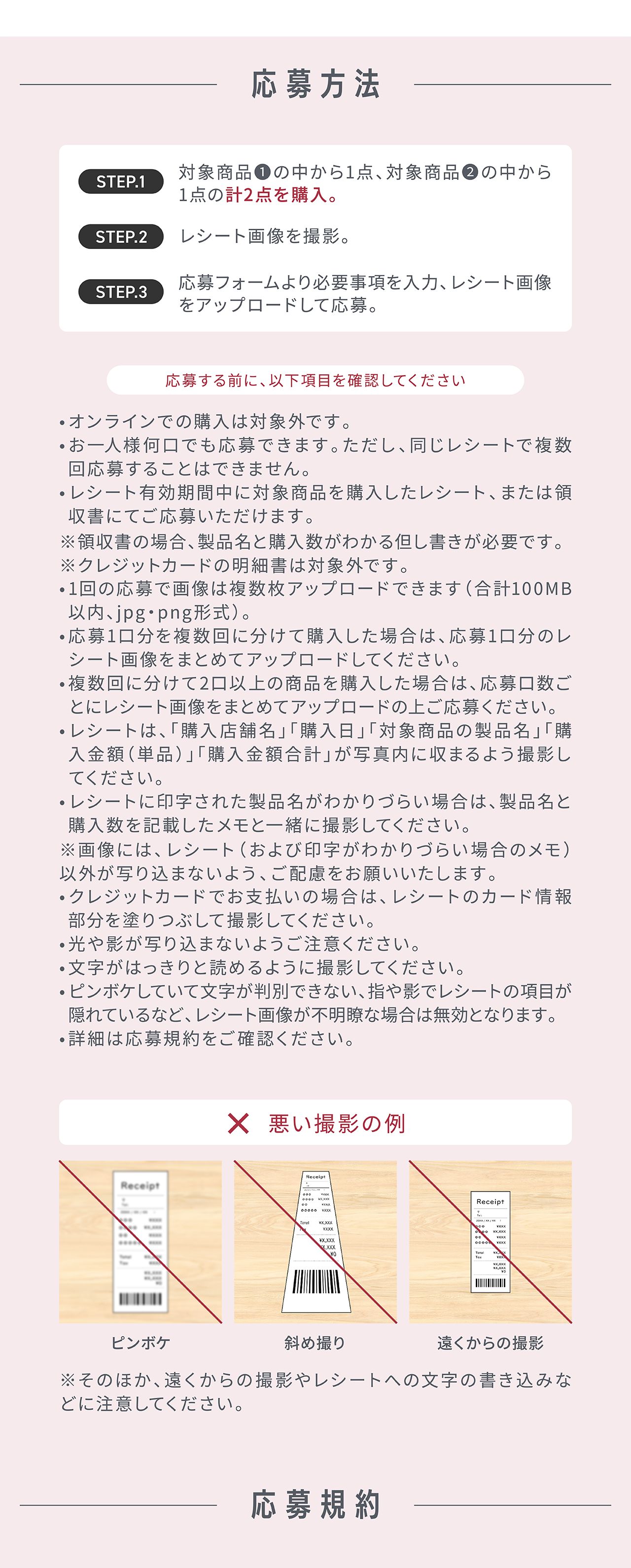 応募方法 STEP.1 対象商品①の中から1点、対象商品②の中から1点の計2点を購入。STEP.2 レシート画像を撮影。STEP.3 応募フォームより必要事項を入力、レシート画像をアップロードして応募。応募する前に、以下項目を確認してください。オンラインでの購入は対象外です。お一人様何口でも応募できます。ただし、同じレシートで複数回応募することはできません。レシート有効期間中に対象商品を購入したレシート、または領収書にてご応募いただけます。※領収書の場合、製品名と購入数がわかる但し書きが必要です。※クレジットカードの明細書は対象外です。1回の応募で画像は複数枚アップロードできます（合計100MB以内、jpg・png形式）。応募1口分を複数回に分けて購入した場合は、応募1口分のレシート画像をまとめてアップロードしてください。複数回に分けて2口以上の商品を購入した場合は、応募口数ごとにレシート画像をまとめてアップロードの上ご応募ください。レシートは、「購入店舗名」「購入日」「対象商品の製品名」「購入金額（単品）」「購入金額合計」が写真内に収まるよう撮影してください。レシートに印字された製品名がわかりづらい場合は、製品名と購入数を記載したメモと一緒に撮影してください。※画像には、レシート（および印字がわかりづらい場合のメモ）以外が写り込まないよう、ご配慮をお願いいたします。クレジットカードでお支払いの場合は、レシートのカード情報部分を塗りつぶして撮影してください。光や影が写り込まないようご注意ください。文字がはっきりと読めるように撮影してください。ピンボケしていて文字が判別できない、指や影でレシートの項目が隠れているなど、レシート画像が不明瞭な場合は無効となります。詳細は応募規約をご確認ください。悪い撮影の例：ピンボケ、斜め撮り、遠くからの撮影 ※そのほか、遠くからの撮影やレシートへの文字の書き込みなどに注意してください。応募規約